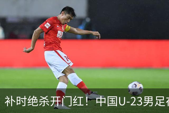 补时绝杀开门红！中国U-23男足在遵义力克塔吉克斯坦斩获邀请赛首胜